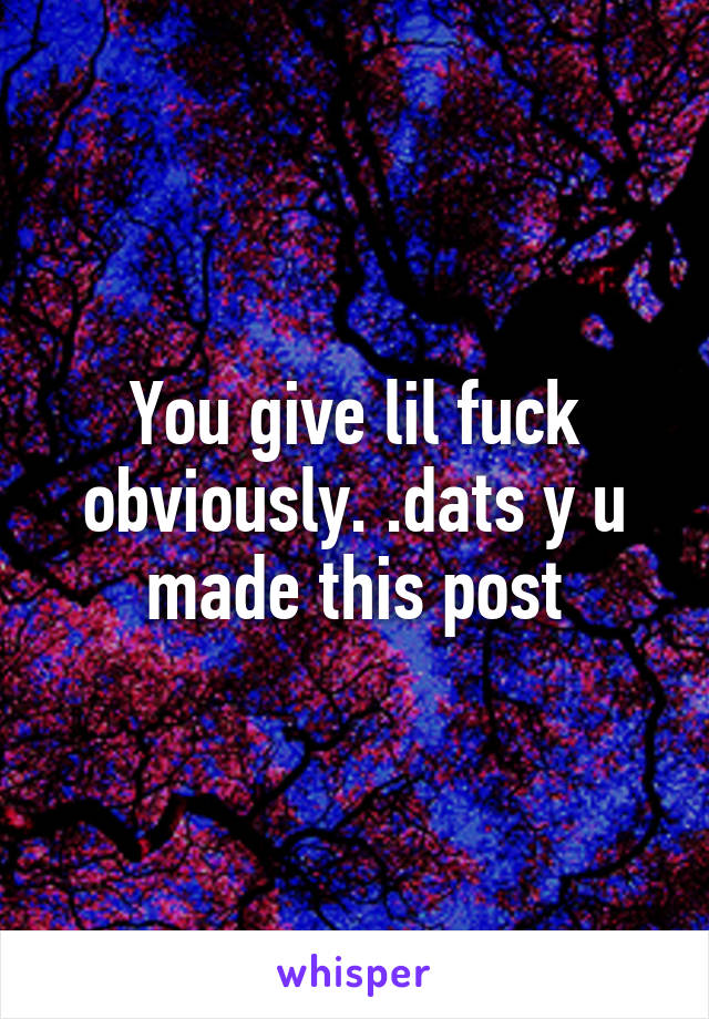 You give lil fuck obviously. .dats y u made this post