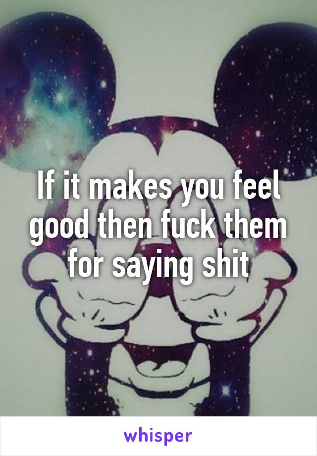 If it makes you feel good then fuck them for saying shit