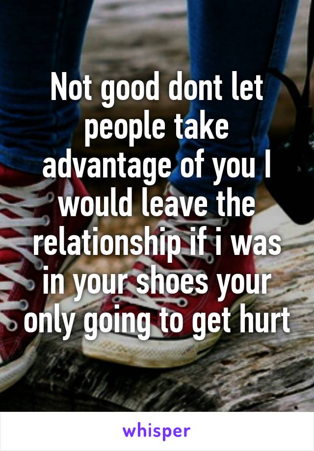 Not good dont let people take advantage of you I would leave the relationship if i was in your shoes your only going to get hurt 