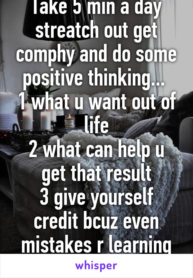 Take 5 min a day streatch out get comphy and do some positive thinking... 
1 what u want out of life
2 what can help u get that result
3 give yourself credit bcuz even mistakes r learning experience