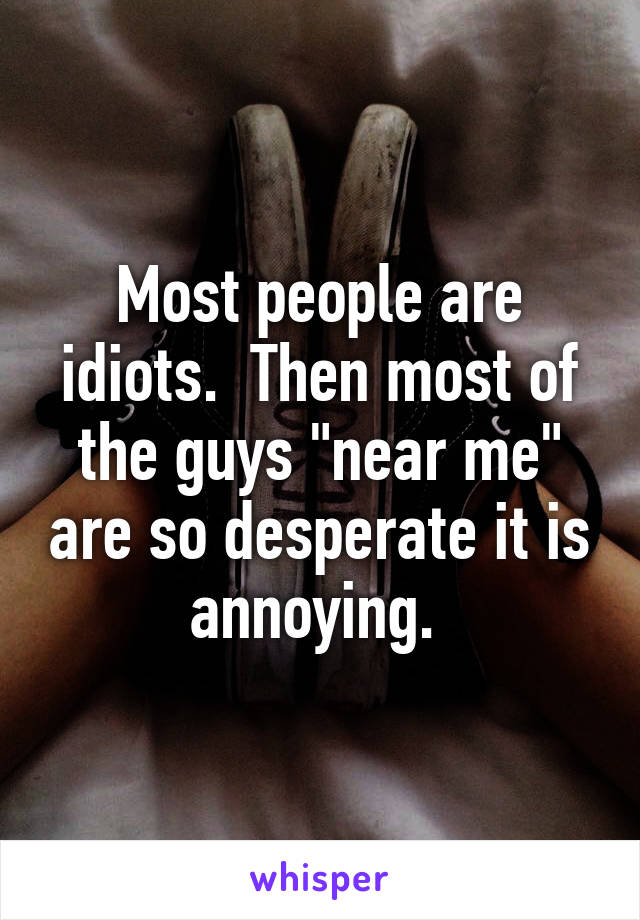 Most people are idiots.  Then most of the guys "near me" are so desperate it is annoying. 