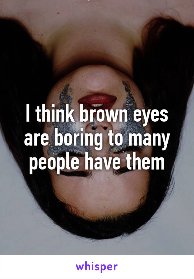 I think brown eyes are boring to many people have them