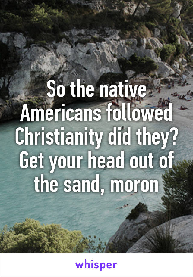 So the native Americans followed Christianity did they? Get your head out of the sand, moron