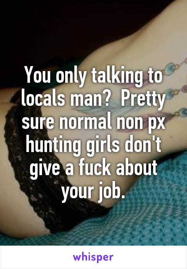 You only talking to locals man?  Pretty sure normal non px hunting girls don't give a fuck about your job.