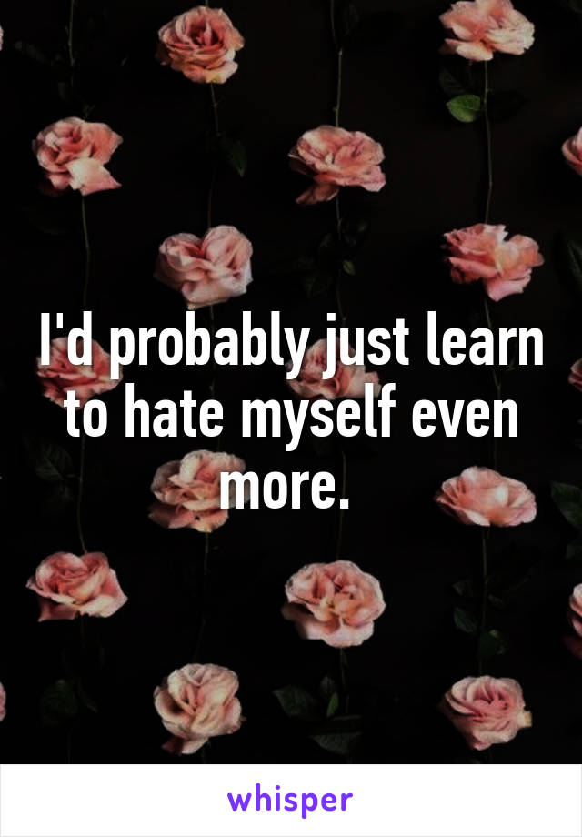 I'd probably just learn to hate myself even more. 