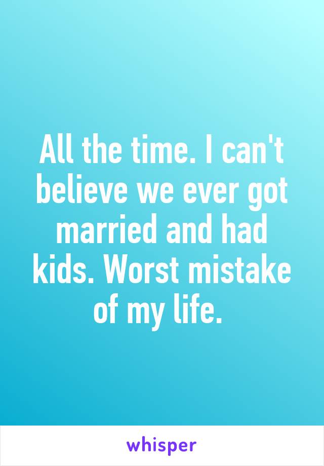 All the time. I can't believe we ever got married and had kids. Worst mistake of my life. 