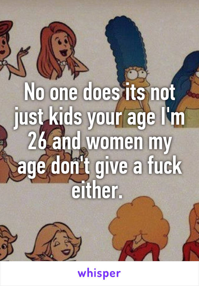 No one does its not just kids your age I'm 26 and women my age don't give a fuck either. 