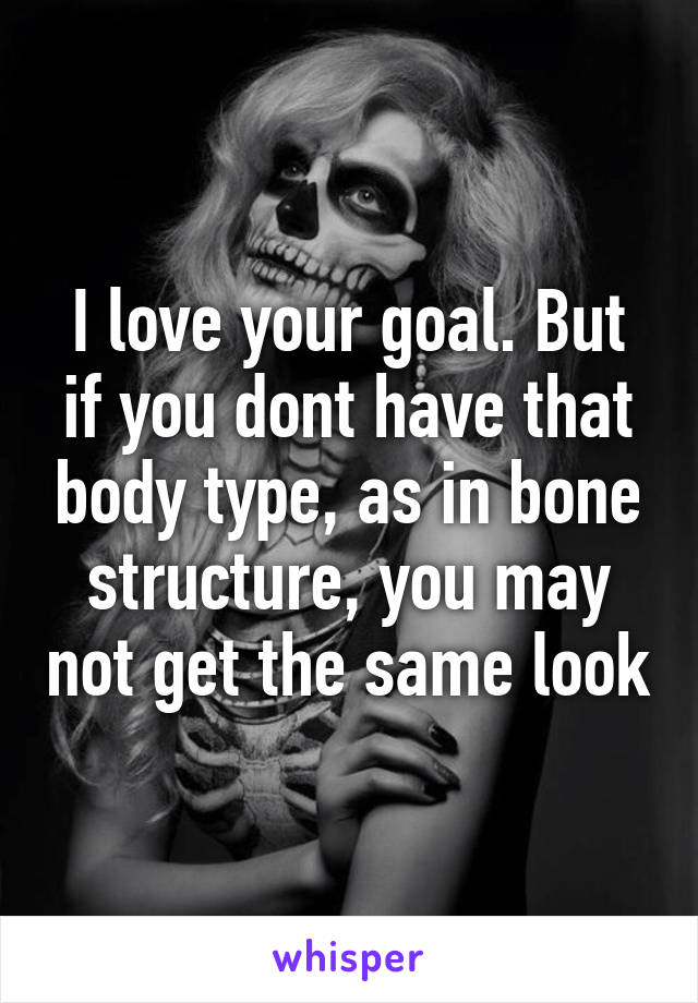 I love your goal. But if you dont have that body type, as in bone structure, you may not get the same look