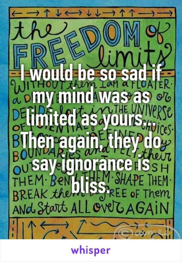 I would be so sad if my mind was as limited as yours... Then again, they do say ignorance is bliss.