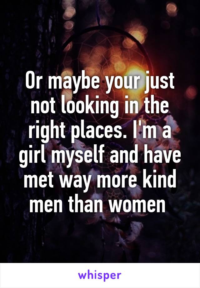 Or maybe your just not looking in the right places. I'm a girl myself and have met way more kind men than women 