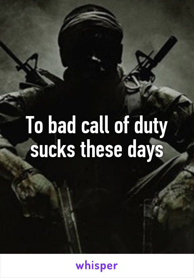 To bad call of duty sucks these days