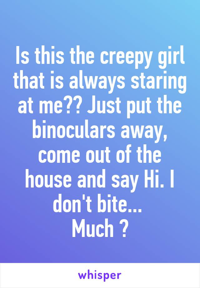 Is this the creepy girl that is always staring at me?? Just put the binoculars away, come out of the house and say Hi. I don't bite... 
Much 😏