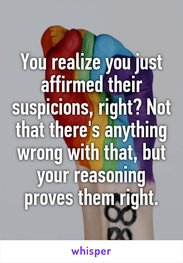 You realize you just affirmed their suspicions, right? Not that there's anything wrong with that, but your reasoning proves them right.