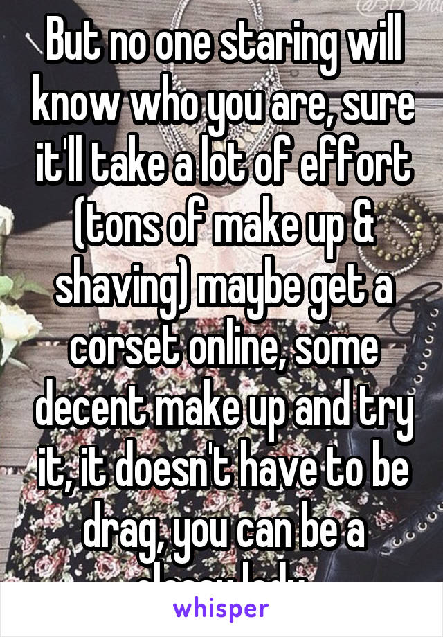 But no one staring will know who you are, sure it'll take a lot of effort (tons of make up & shaving) maybe get a corset online, some decent make up and try it, it doesn't have to be drag, you can be a classy lady 