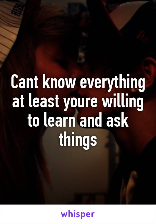 Cant know everything at least youre willing to learn and ask things