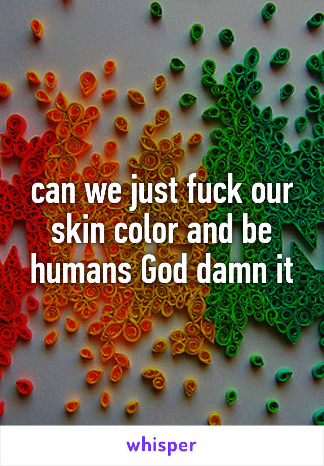 can we just fuck our skin color and be humans God damn it