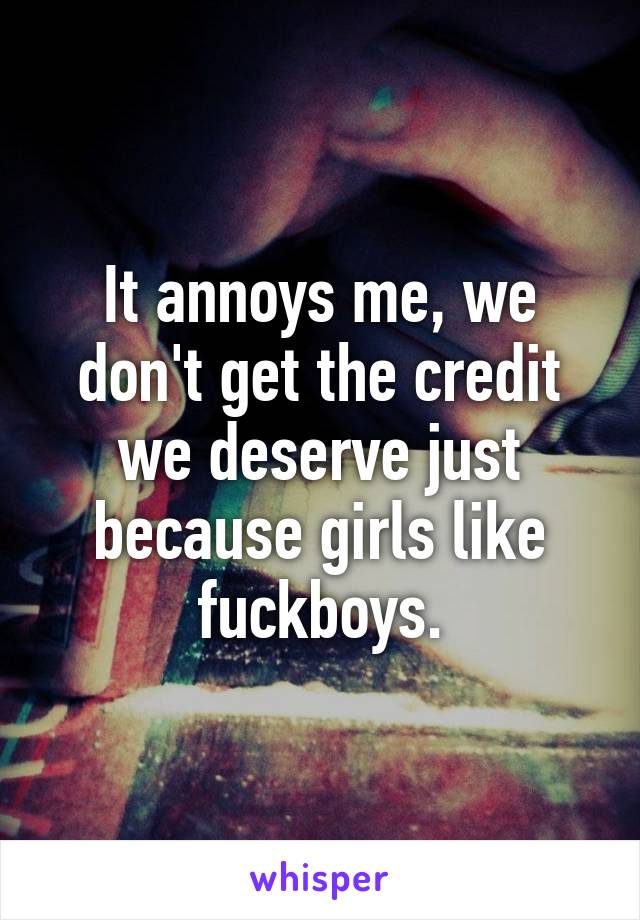 It annoys me, we don't get the credit we deserve just because girls like fuckboys.