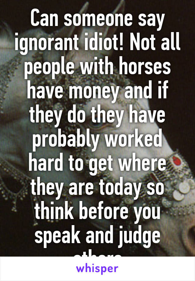 Can someone say ignorant idiot! Not all people with horses have money and if they do they have probably worked hard to get where they are today so think before you speak and judge others