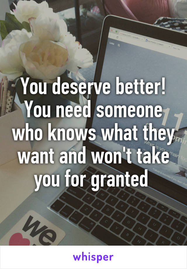 You deserve better! You need someone who knows what they want and won't take you for granted 