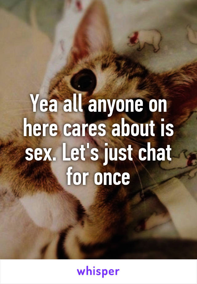 Yea all anyone on here cares about is sex. Let's just chat for once