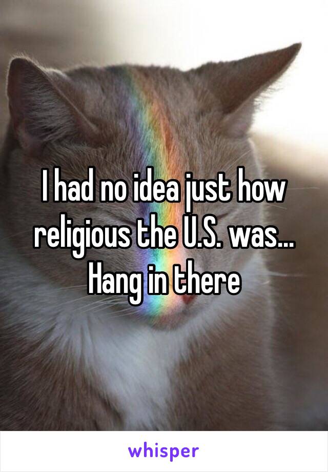 I had no idea just how religious the U.S. was... Hang in there