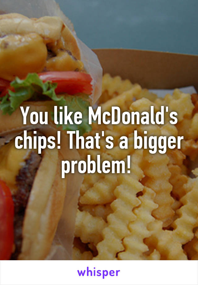 You like McDonald's chips! That's a bigger problem! 