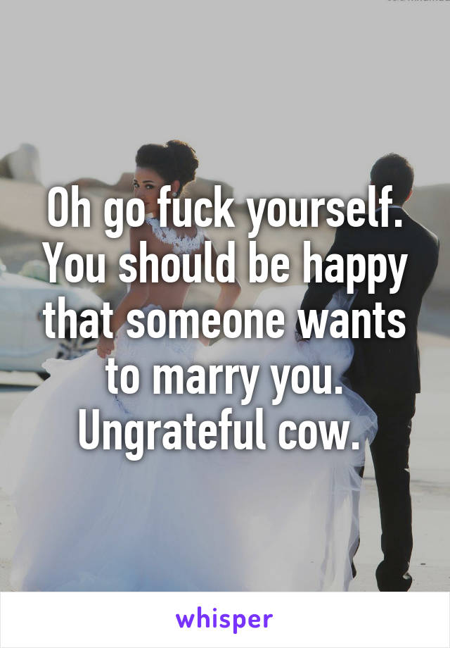 Oh go fuck yourself. You should be happy that someone wants to marry you. Ungrateful cow. 
