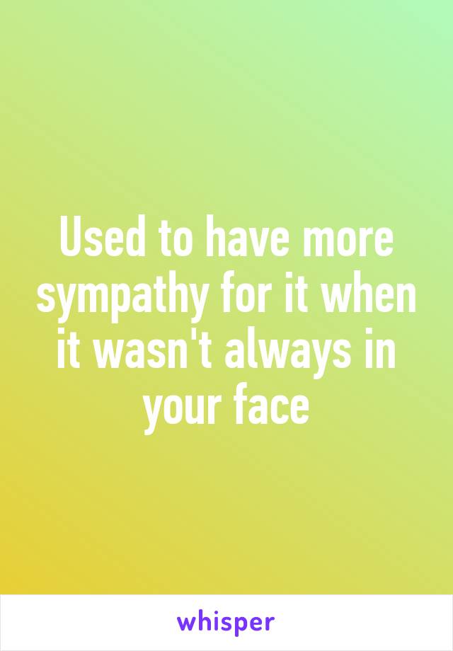 Used to have more sympathy for it when it wasn't always in your face