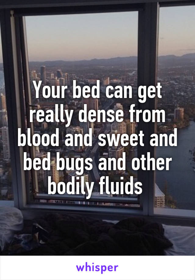 Your bed can get really dense from blood and sweet and bed bugs and other bodily fluids 