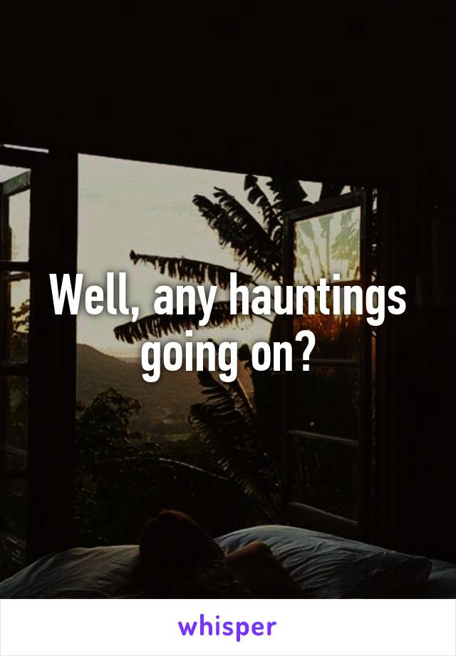 Well, any hauntings going on?