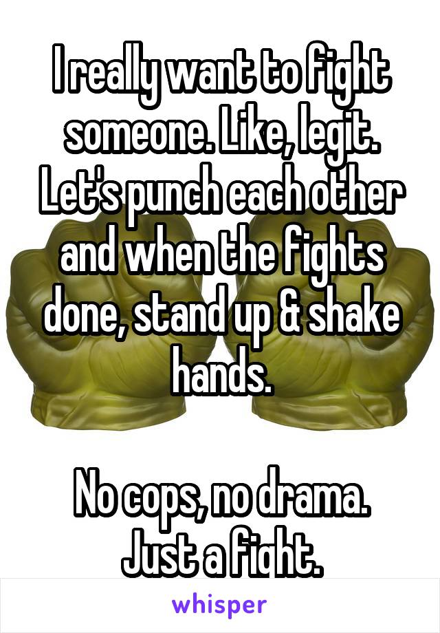 I really want to fight someone. Like, legit. Let's punch each other and when the fights done, stand up & shake hands.

No cops, no drama. Just a fight.