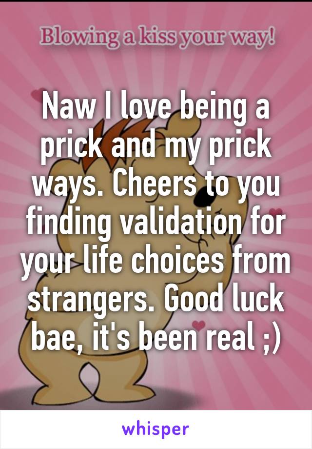 Naw I love being a prick and my prick ways. Cheers to you finding validation for your life choices from strangers. Good luck bae, it's been real ;)