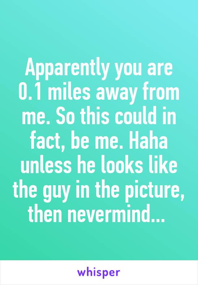 Apparently you are 0.1 miles away from me. So this could in fact, be me. Haha unless he looks like the guy in the picture, then nevermind... 