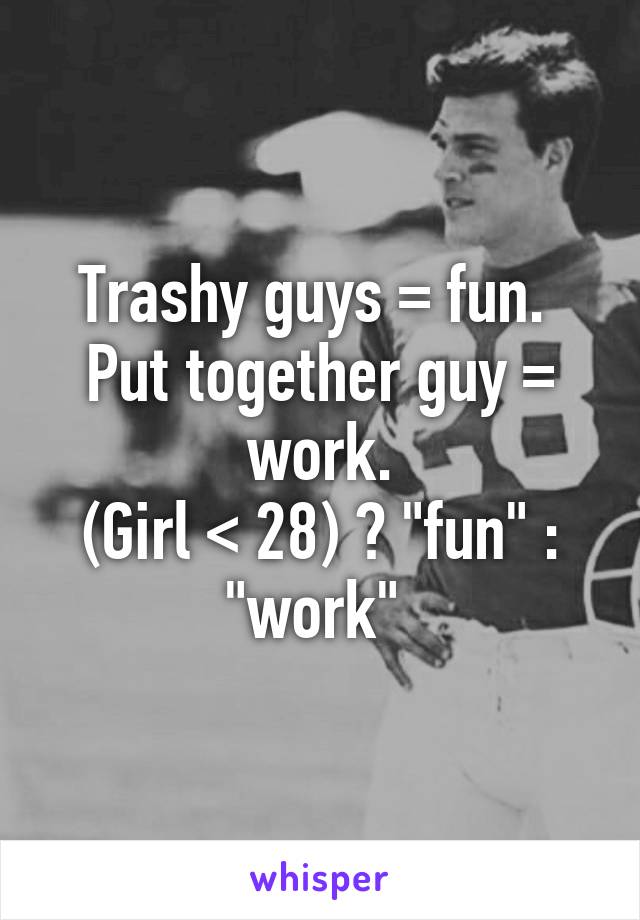 Trashy guys = fun. 
Put together guy = work.
(Girl < 28) ? "fun" : "work" 