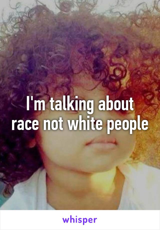 I'm talking about race not white people