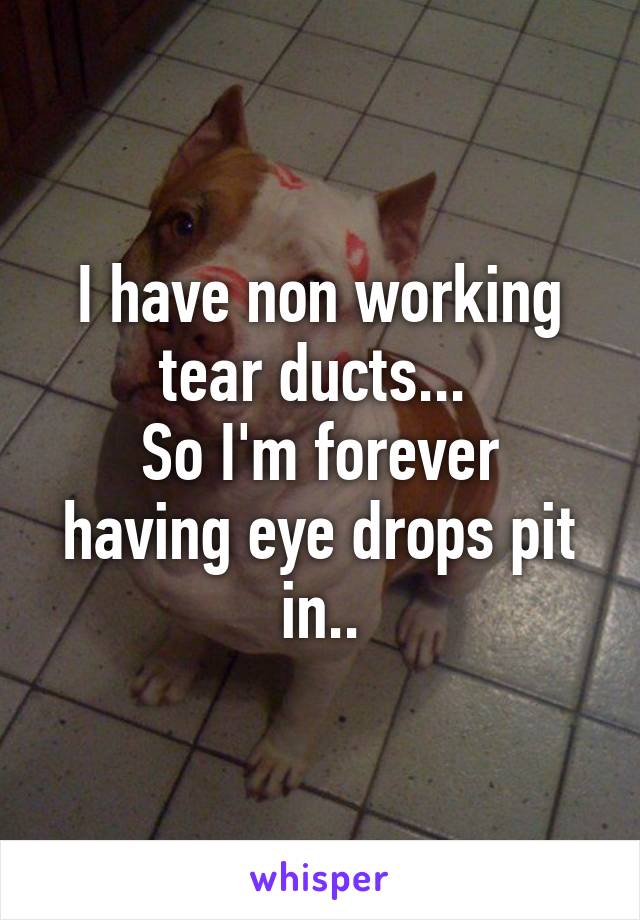 I have non working tear ducts... 
So I'm forever having eye drops pit in..