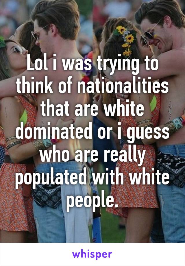 Lol i was trying to think of nationalities that are white dominated or i guess who are really populated with white people.