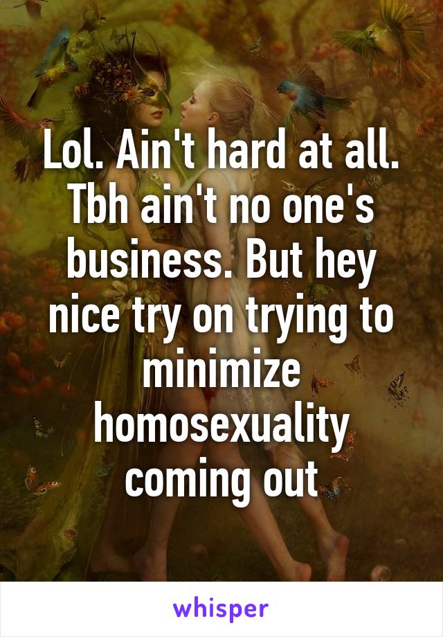 Lol. Ain't hard at all. Tbh ain't no one's business. But hey nice try on trying to minimize homosexuality coming out