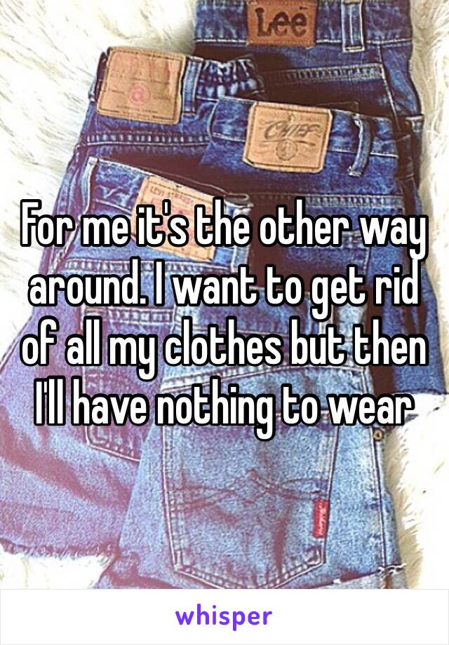 For me it's the other way around. I want to get rid of all my clothes but then I'll have nothing to wear