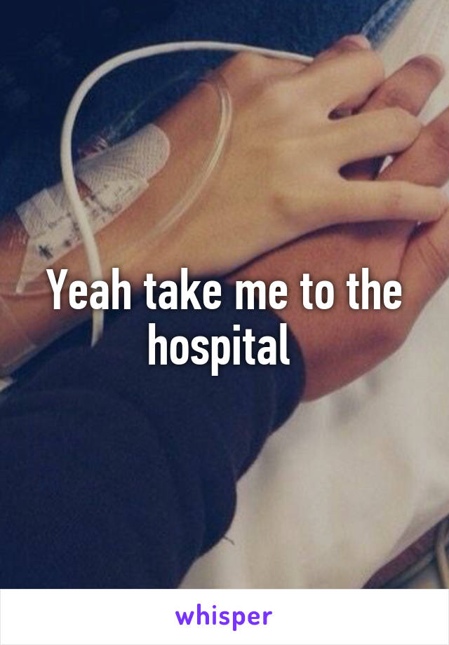 Yeah take me to the hospital 