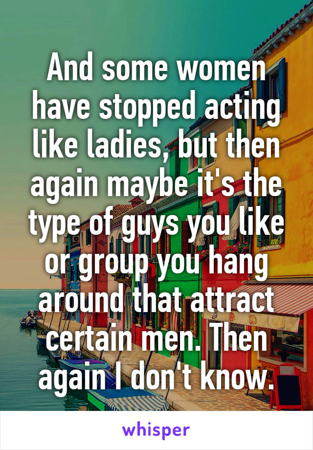 And some women have stopped acting like ladies, but then again maybe it's the type of guys you like or group you hang around that attract certain men. Then again I don't know.