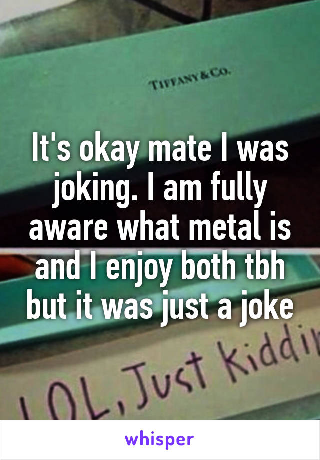 It's okay mate I was joking. I am fully aware what metal is and I enjoy both tbh but it was just a joke