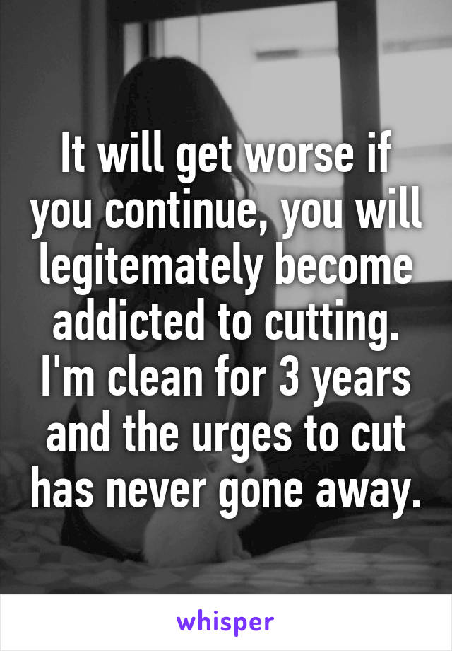 It will get worse if you continue, you will legitemately become addicted to cutting. I'm clean for 3 years and the urges to cut has never gone away.