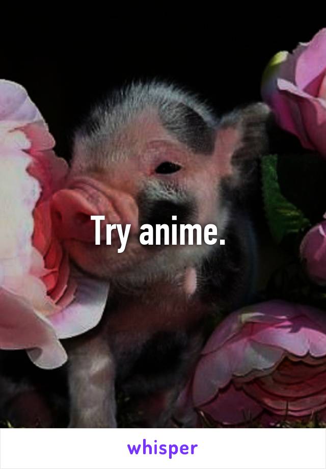 Try anime. 