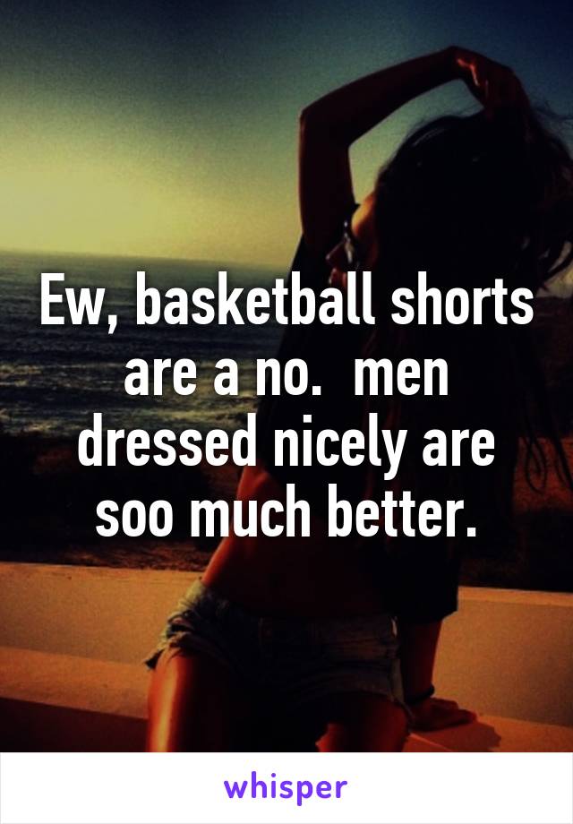 Ew, basketball shorts are a no.  men dressed nicely are soo much better.