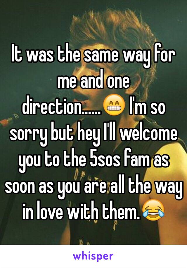 It was the same way for me and one direction......😁 I'm so sorry but hey I'll welcome you to the 5sos fam as soon as you are all the way in love with them.😂