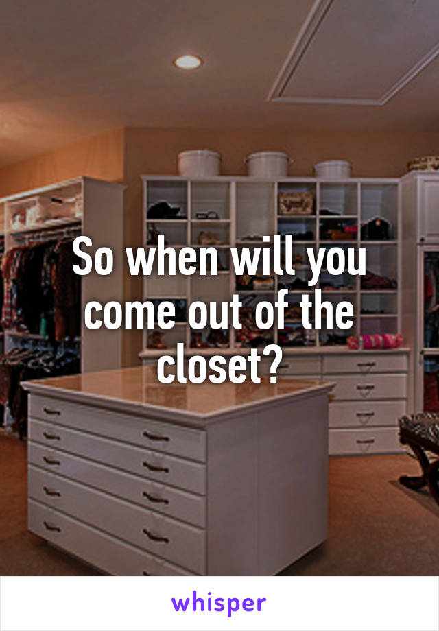 So when will you come out of the closet?