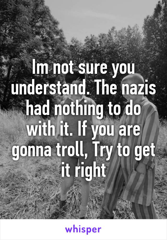 Im not sure you understand. The nazis had nothing to do with it. If you are gonna troll, Try to get it right