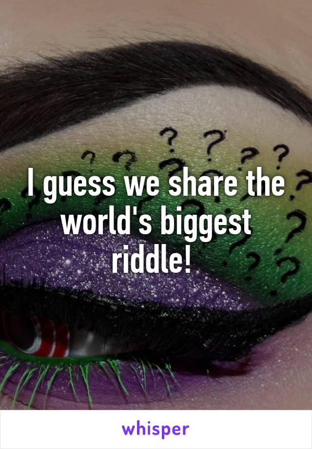 I guess we share the world's biggest riddle! 