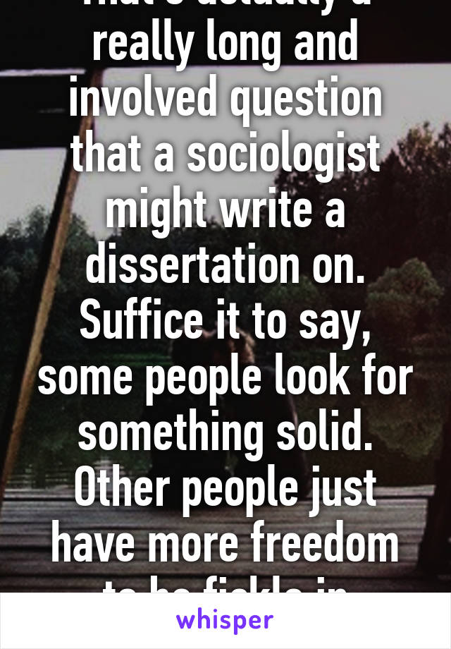 That's actually a really long and involved question that a sociologist might write a dissertation on.
Suffice it to say, some people look for something solid. Other people just have more freedom to be fickle in relationships.